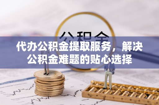 舒兰代办公积金提取服务，解决公积金难题的贴心选择