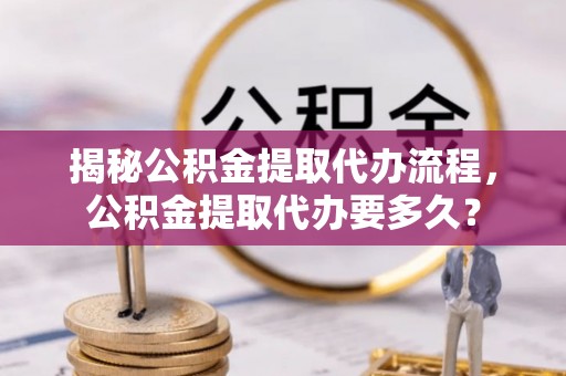 舒兰揭秘公积金提取代办流程，公积金提取代办要多久？