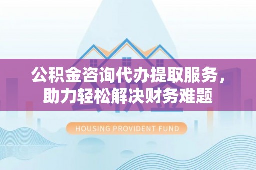 舒兰公积金咨询代办提取服务，助力轻松解决财务难题