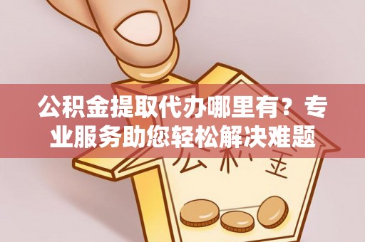 舒兰公积金提取代办哪里有？专业服务助您轻松解决难题