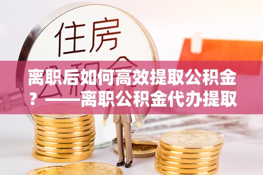舒兰离职后如何高效提取公积金？——离职公积金代办提取全流程解析