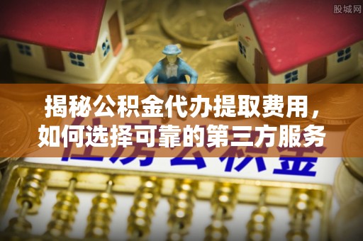 舒兰揭秘公积金代办提取费用，如何选择可靠的第三方服务