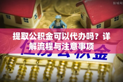 舒兰提取公积金可以代办吗？详解流程与注意事项