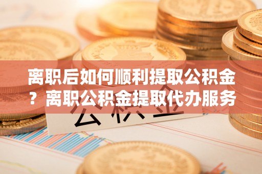 舒兰离职后如何顺利提取公积金？离职公积金提取代办服务帮你搞定！