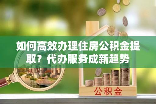 舒兰如何高效办理住房公积金提取？代办服务成新趋势
