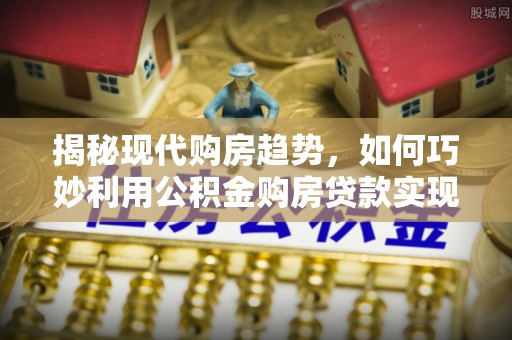 舒兰揭秘现代购房趋势，如何巧妙利用公积金购房贷款实现置业梦想