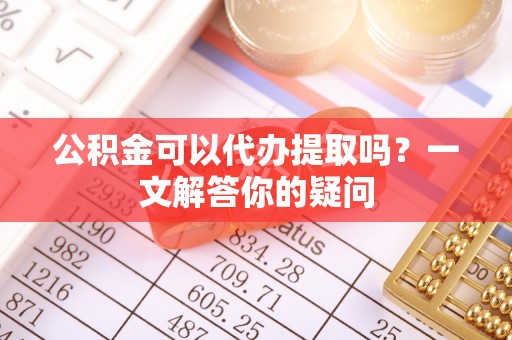 舒兰公积金可以代办提取吗？一文解答你的疑问