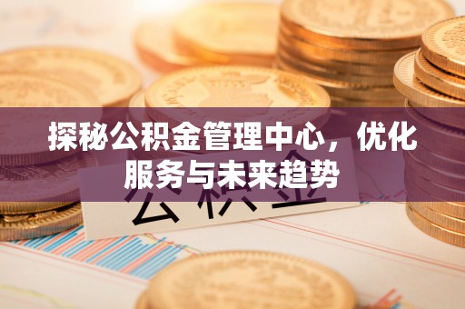 舒兰探秘公积金管理中心，优化服务与未来趋势