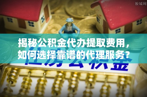舒兰揭秘公积金代办提取费用，如何选择靠谱的代理服务？