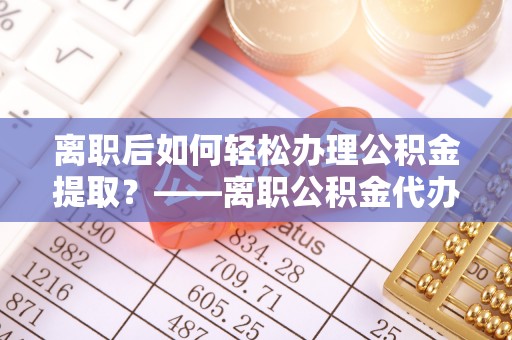 舒兰离职后如何轻松办理公积金提取？——离职公积金代办提取服务详解