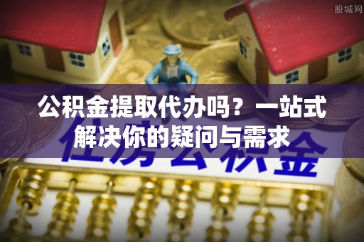 舒兰公积金提取代办吗？一站式解决你的疑问与需求
