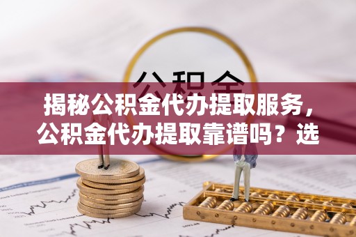舒兰揭秘公积金代办提取服务，公积金代办提取靠谱吗？选择前你需要知道这些！