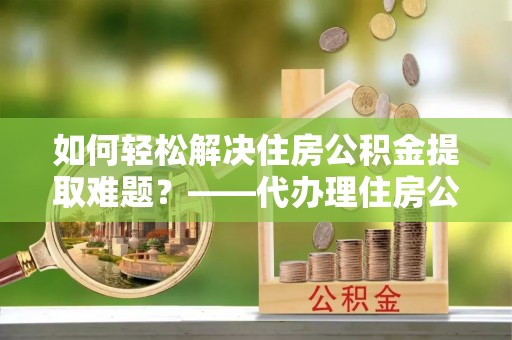 舒兰如何轻松解决住房公积金提取难题？——代办理住房公积金提取服务解析