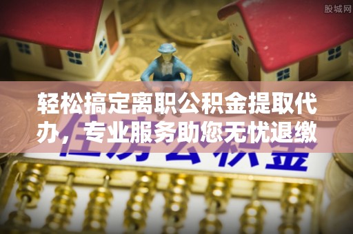 舒兰轻松搞定离职公积金提取代办，专业服务助您无忧退缴
