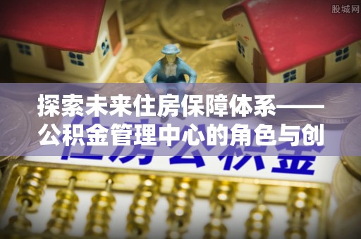 舒兰探索未来住房保障体系——公积金管理中心的角色与创新