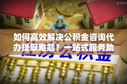 舒兰如何高效解决公积金咨询代办提取难题？一站式服务助您轻松搞定