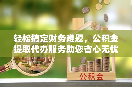 舒兰轻松搞定财务难题，公积金提取代办服务助您省心无忧