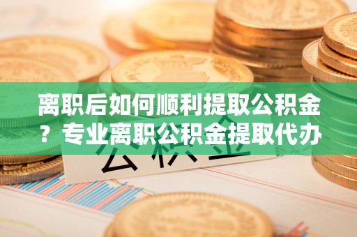 舒兰离职后如何顺利提取公积金？专业离职公积金提取代办服务指南