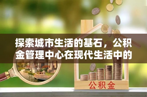舒兰探索城市生活的基石，公积金管理中心在现代生活中的重要角色