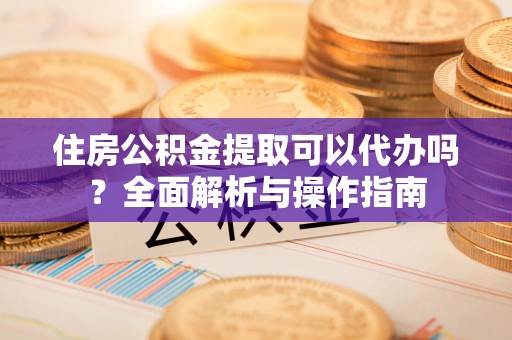 舒兰住房公积金提取可以代办吗？全面解析与操作指南