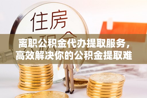 舒兰离职公积金代办提取服务，高效解决你的公积金提取难题