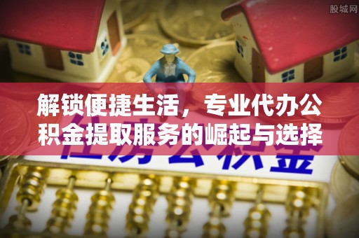 舒兰解锁便捷生活，专业代办公积金提取服务的崛起与选择