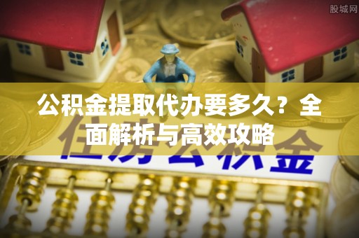 舒兰公积金提取代办要多久？全面解析与高效攻略