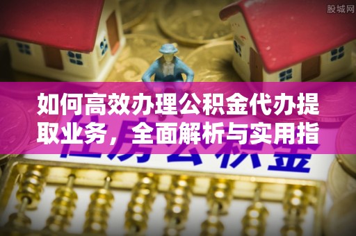 舒兰如何高效办理公积金代办提取业务，全面解析与实用指南