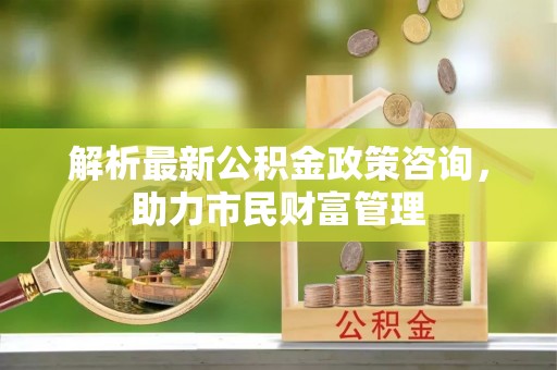 舒兰解析最新公积金政策咨询，助力市民财富管理