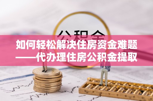 舒兰如何轻松解决住房资金难题——代办理住房公积金提取服务详解