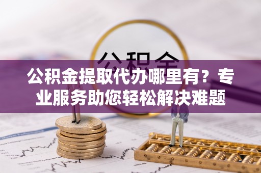 舒兰公积金提取代办哪里有？专业服务助您轻松解决难题