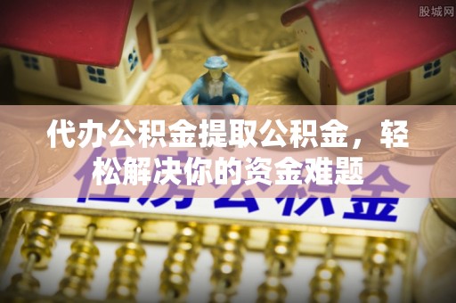 舒兰代办公积金提取公积金，轻松解决你的资金难题