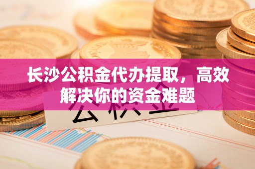 舒兰长沙公积金代办提取，高效解决你的资金难题