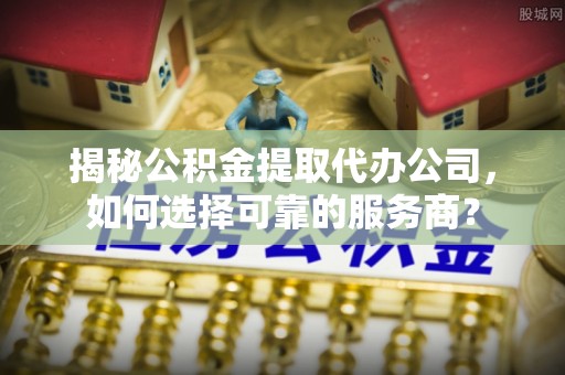 舒兰揭秘公积金提取代办公司，如何选择可靠的服务商？