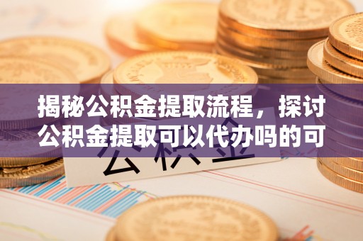 舒兰揭秘公积金提取流程，探讨公积金提取可以代办吗的可行性与注意事项