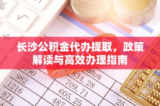 舒兰长沙公积金代办提取，政策解读与高效办理指南