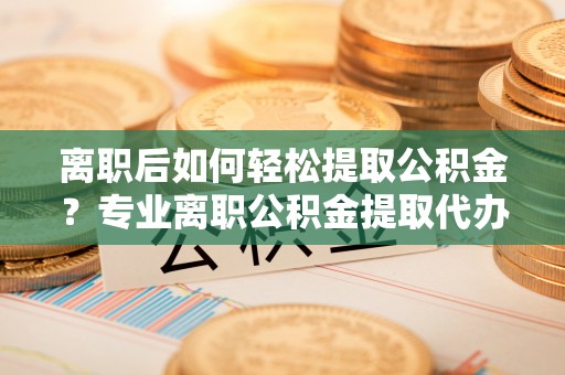 舒兰离职后如何轻松提取公积金？专业离职公积金提取代办服务指南