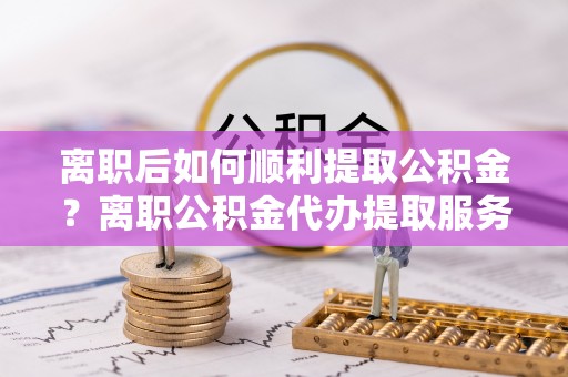 舒兰离职后如何顺利提取公积金？离职公积金代办提取服务助力无忧办理