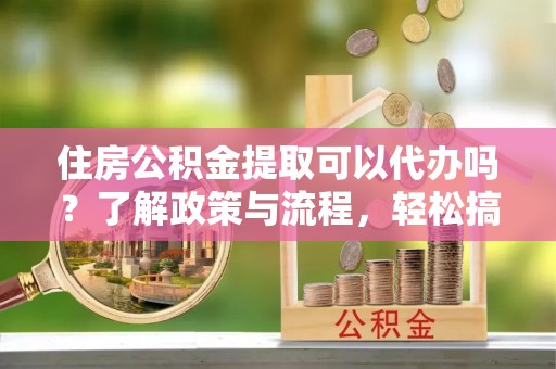 舒兰住房公积金提取可以代办吗？了解政策与流程，轻松搞定公积金提取