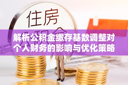 舒兰解析公积金缴存基数调整对个人财务的影响与优化策略