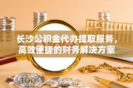舒兰长沙公积金代办提取服务，高效便捷的财务解决方案