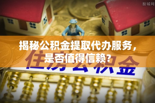 舒兰揭秘公积金提取代办服务，是否值得信赖？