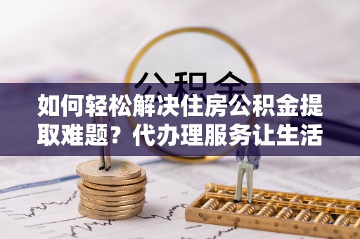 舒兰如何轻松解决住房公积金提取难题？代办理服务让生活更简单