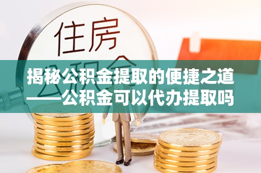 舒兰揭秘公积金提取的便捷之道——公积金可以代办提取吗？