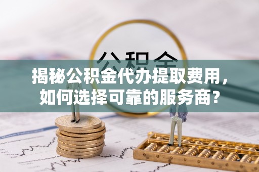 舒兰揭秘公积金代办提取费用，如何选择可靠的服务商？