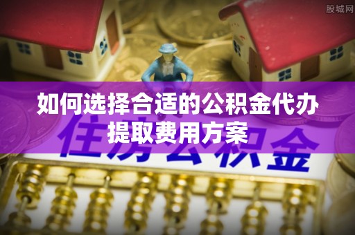舒兰如何选择合适的公积金代办提取费用方案