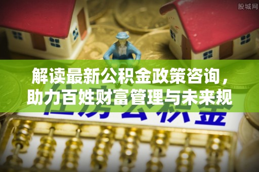 舒兰解读最新公积金政策咨询，助力百姓财富管理与未来规划