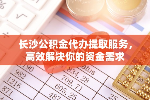 舒兰长沙公积金代办提取服务，高效解决你的资金需求