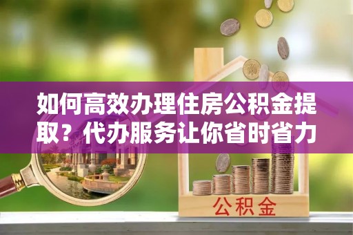 舒兰如何高效办理住房公积金提取？代办服务让你省时省力