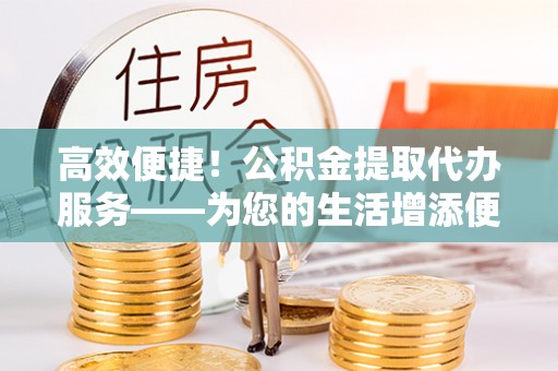 舒兰高效便捷！公积金提取代办服务——为您的生活增添便利